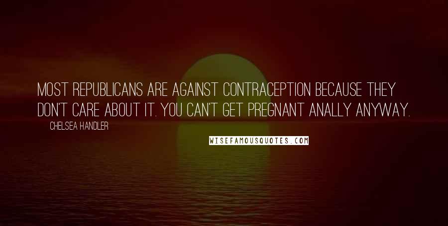 Chelsea Handler Quotes: Most republicans are against contraception because they don't care about it. You can't get pregnant anally anyway.