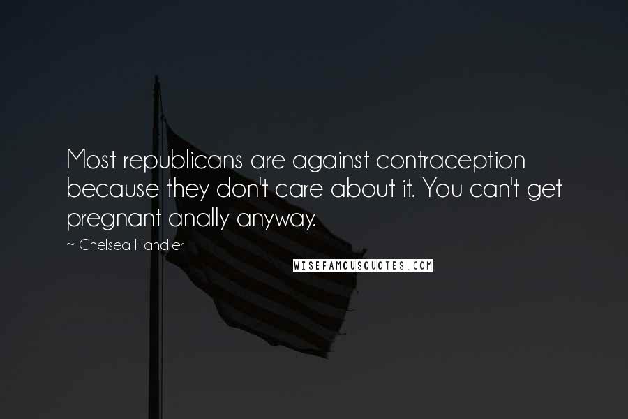 Chelsea Handler Quotes: Most republicans are against contraception because they don't care about it. You can't get pregnant anally anyway.