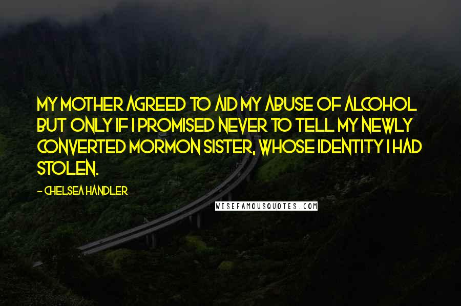 Chelsea Handler Quotes: My mother agreed to aid my abuse of alcohol but only if I promised never to tell my newly converted Mormon sister, whose identity I had stolen.