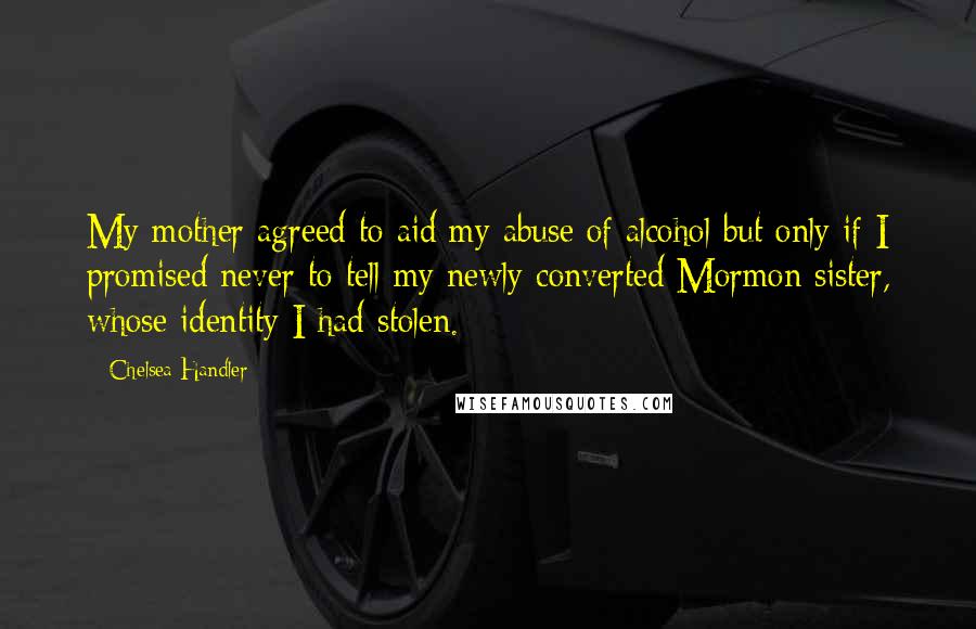 Chelsea Handler Quotes: My mother agreed to aid my abuse of alcohol but only if I promised never to tell my newly converted Mormon sister, whose identity I had stolen.