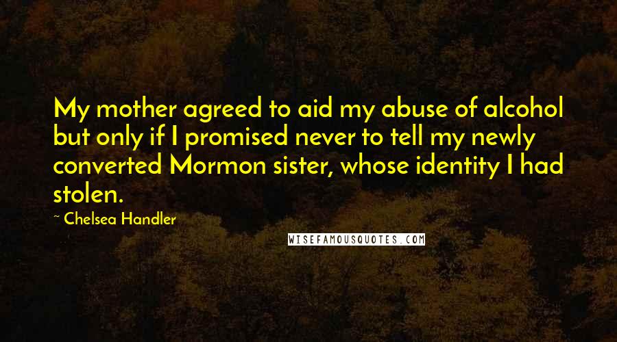 Chelsea Handler Quotes: My mother agreed to aid my abuse of alcohol but only if I promised never to tell my newly converted Mormon sister, whose identity I had stolen.
