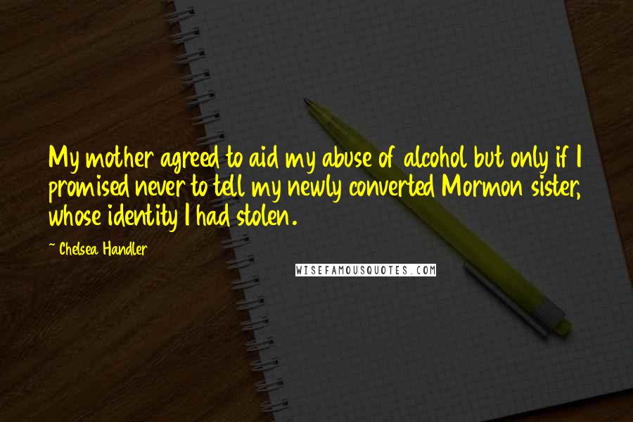 Chelsea Handler Quotes: My mother agreed to aid my abuse of alcohol but only if I promised never to tell my newly converted Mormon sister, whose identity I had stolen.