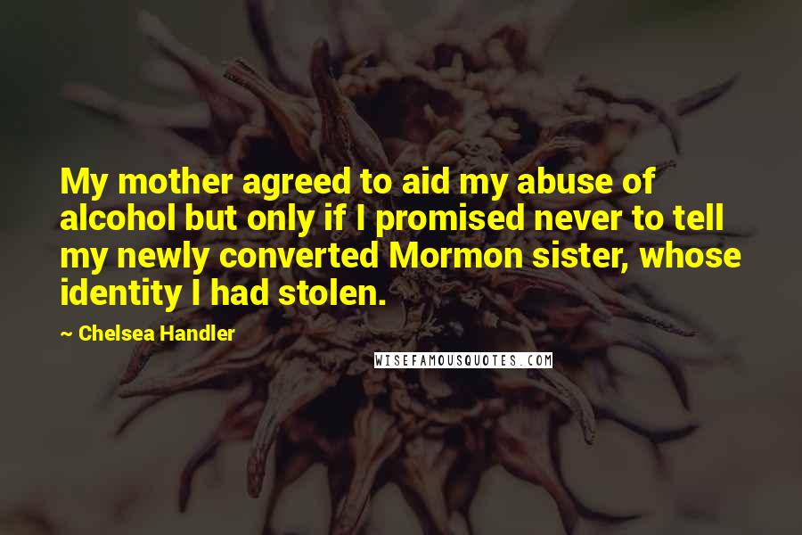 Chelsea Handler Quotes: My mother agreed to aid my abuse of alcohol but only if I promised never to tell my newly converted Mormon sister, whose identity I had stolen.