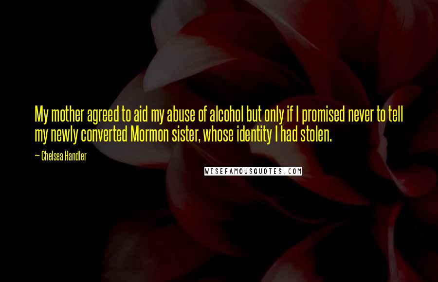 Chelsea Handler Quotes: My mother agreed to aid my abuse of alcohol but only if I promised never to tell my newly converted Mormon sister, whose identity I had stolen.