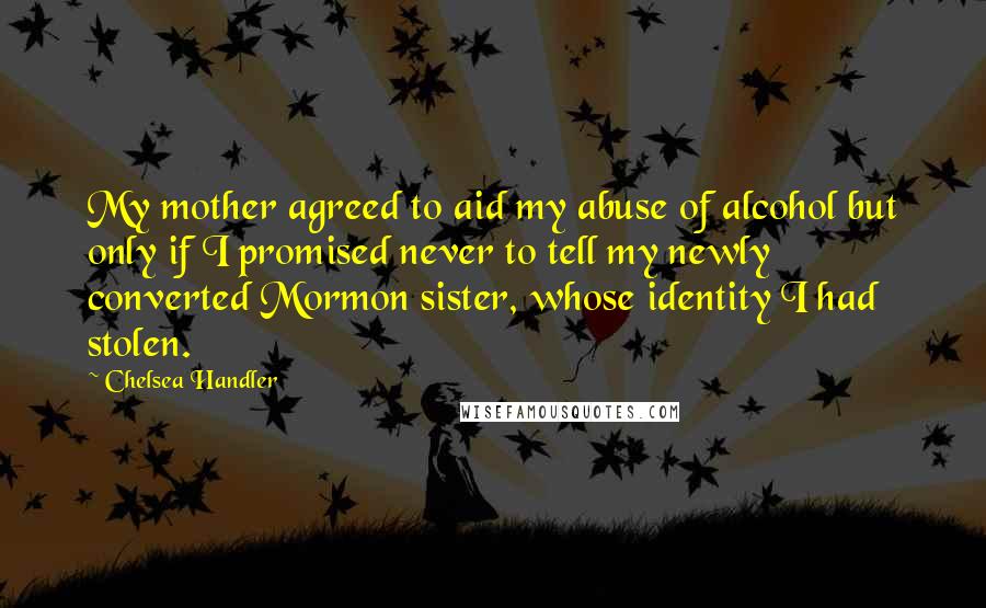 Chelsea Handler Quotes: My mother agreed to aid my abuse of alcohol but only if I promised never to tell my newly converted Mormon sister, whose identity I had stolen.