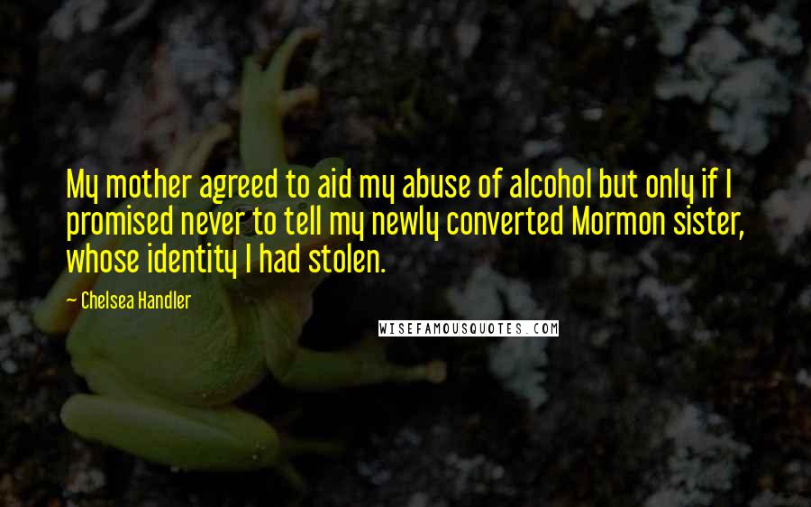 Chelsea Handler Quotes: My mother agreed to aid my abuse of alcohol but only if I promised never to tell my newly converted Mormon sister, whose identity I had stolen.