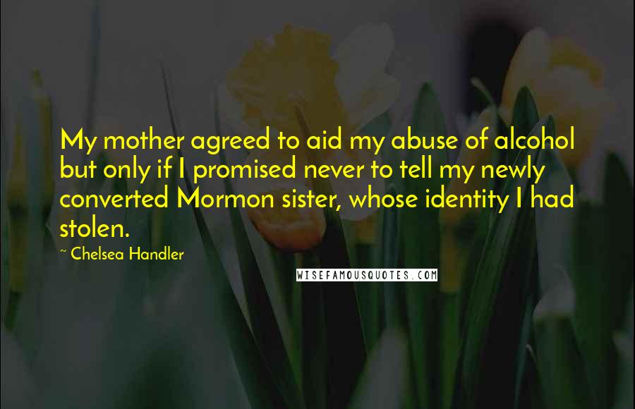 Chelsea Handler Quotes: My mother agreed to aid my abuse of alcohol but only if I promised never to tell my newly converted Mormon sister, whose identity I had stolen.