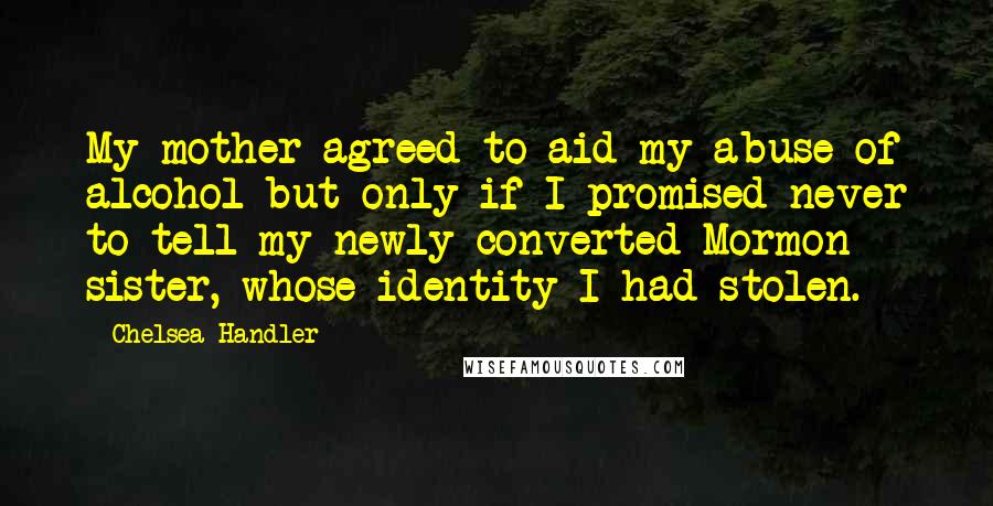 Chelsea Handler Quotes: My mother agreed to aid my abuse of alcohol but only if I promised never to tell my newly converted Mormon sister, whose identity I had stolen.