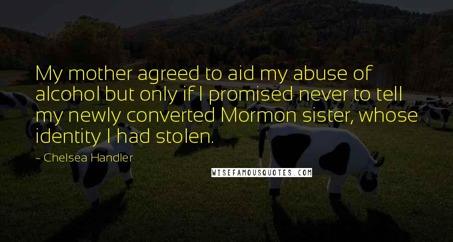 Chelsea Handler Quotes: My mother agreed to aid my abuse of alcohol but only if I promised never to tell my newly converted Mormon sister, whose identity I had stolen.