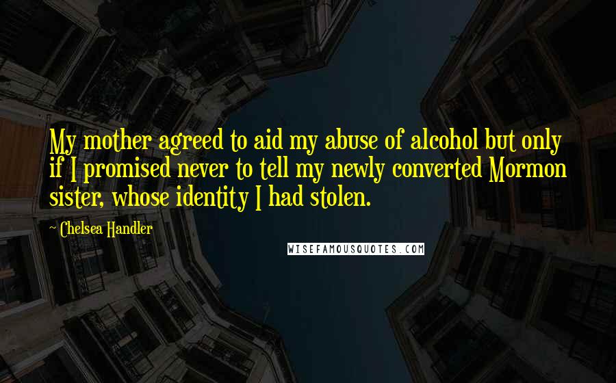 Chelsea Handler Quotes: My mother agreed to aid my abuse of alcohol but only if I promised never to tell my newly converted Mormon sister, whose identity I had stolen.