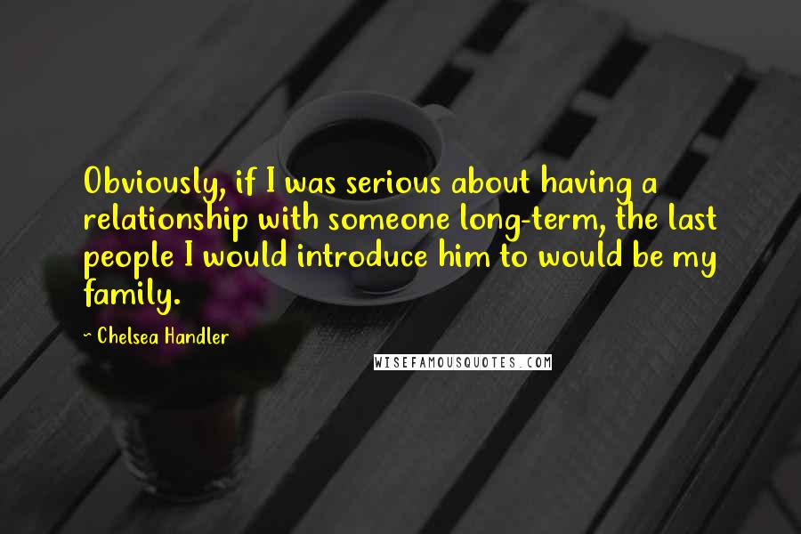 Chelsea Handler Quotes: Obviously, if I was serious about having a relationship with someone long-term, the last people I would introduce him to would be my family.