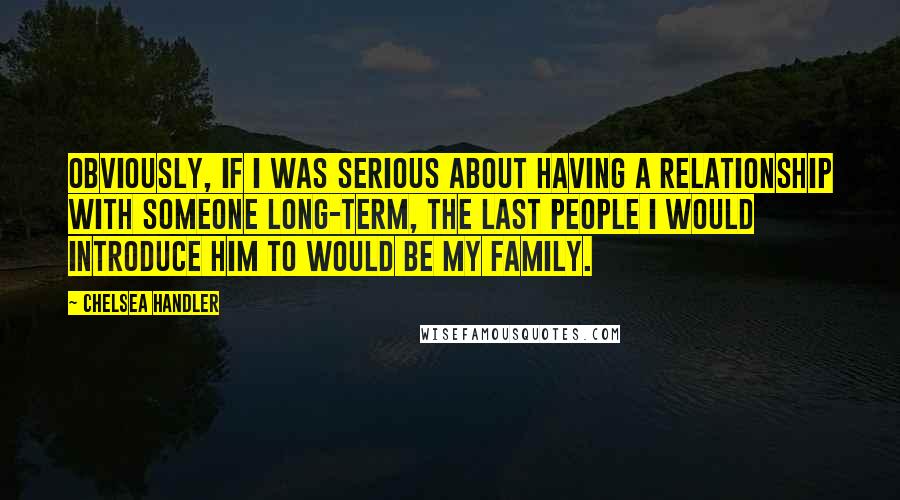 Chelsea Handler Quotes: Obviously, if I was serious about having a relationship with someone long-term, the last people I would introduce him to would be my family.