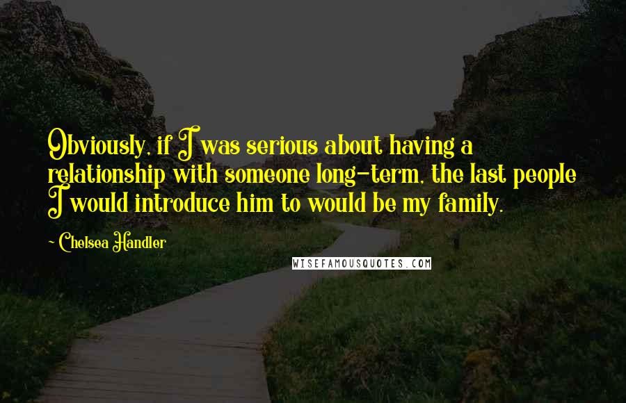 Chelsea Handler Quotes: Obviously, if I was serious about having a relationship with someone long-term, the last people I would introduce him to would be my family.