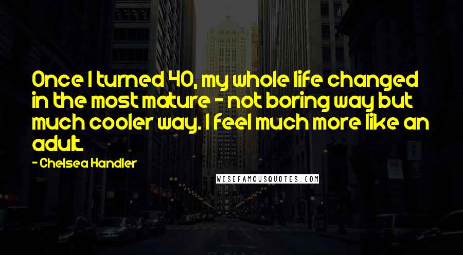 Chelsea Handler Quotes: Once I turned 40, my whole life changed in the most mature - not boring way but much cooler way. I feel much more like an adult.