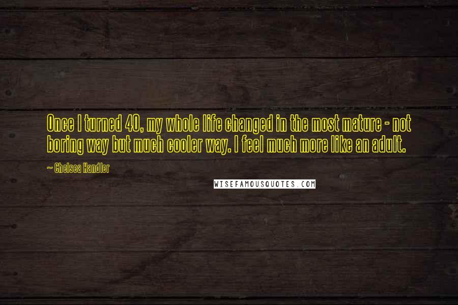 Chelsea Handler Quotes: Once I turned 40, my whole life changed in the most mature - not boring way but much cooler way. I feel much more like an adult.