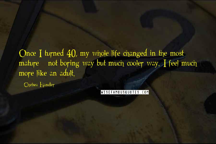 Chelsea Handler Quotes: Once I turned 40, my whole life changed in the most mature - not boring way but much cooler way. I feel much more like an adult.