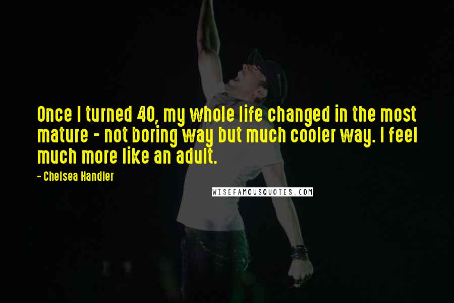 Chelsea Handler Quotes: Once I turned 40, my whole life changed in the most mature - not boring way but much cooler way. I feel much more like an adult.