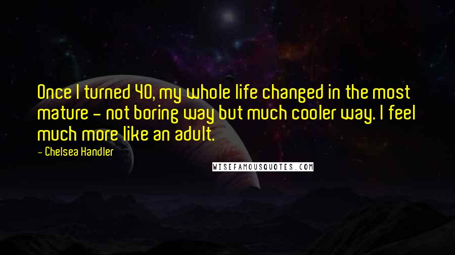 Chelsea Handler Quotes: Once I turned 40, my whole life changed in the most mature - not boring way but much cooler way. I feel much more like an adult.