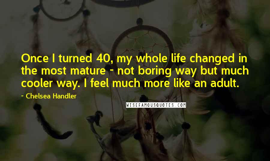 Chelsea Handler Quotes: Once I turned 40, my whole life changed in the most mature - not boring way but much cooler way. I feel much more like an adult.