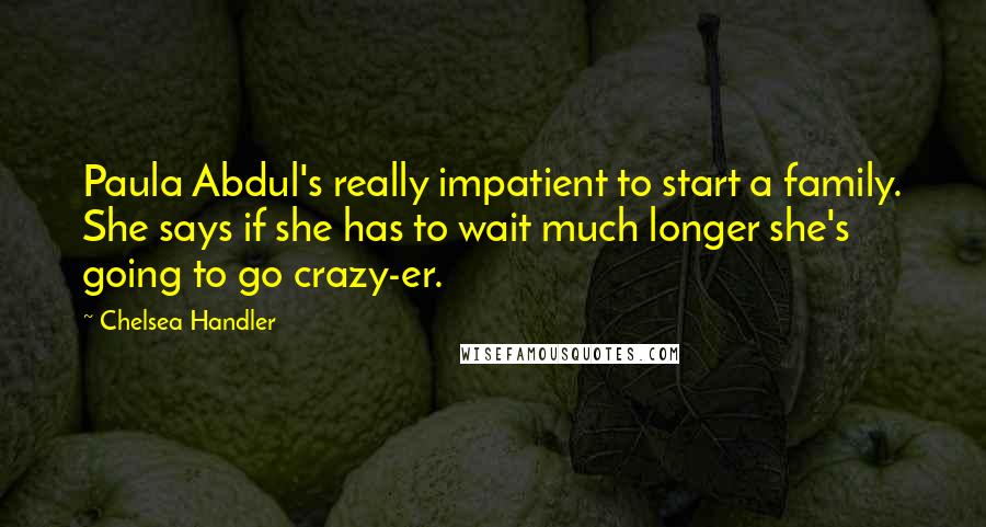 Chelsea Handler Quotes: Paula Abdul's really impatient to start a family. She says if she has to wait much longer she's going to go crazy-er.