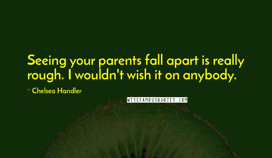 Chelsea Handler Quotes: Seeing your parents fall apart is really rough. I wouldn't wish it on anybody.