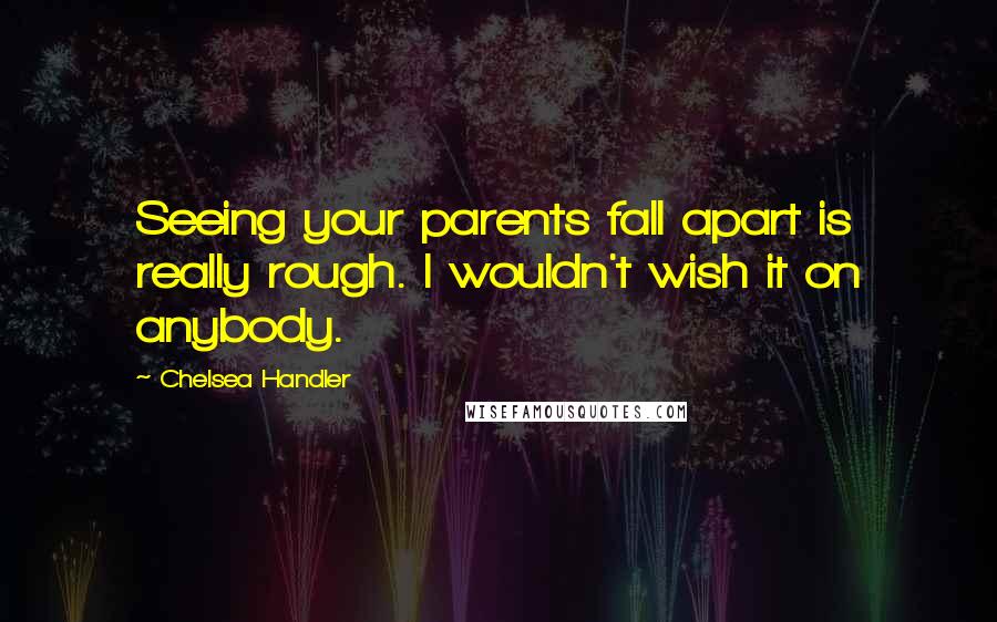 Chelsea Handler Quotes: Seeing your parents fall apart is really rough. I wouldn't wish it on anybody.