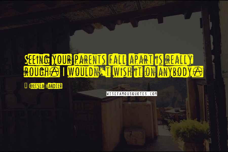 Chelsea Handler Quotes: Seeing your parents fall apart is really rough. I wouldn't wish it on anybody.