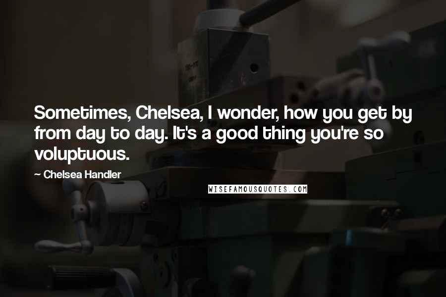 Chelsea Handler Quotes: Sometimes, Chelsea, I wonder, how you get by from day to day. It's a good thing you're so voluptuous.