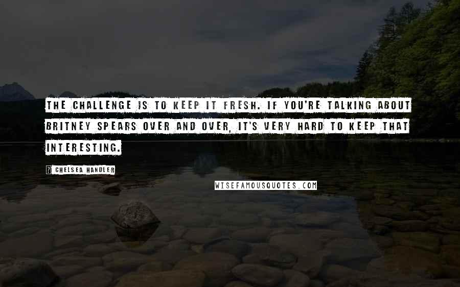 Chelsea Handler Quotes: The challenge is to keep it fresh. If you're talking about Britney Spears over and over, it's very hard to keep that interesting.