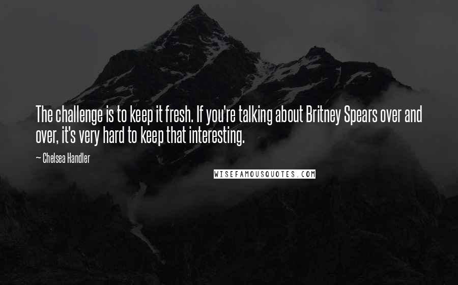 Chelsea Handler Quotes: The challenge is to keep it fresh. If you're talking about Britney Spears over and over, it's very hard to keep that interesting.