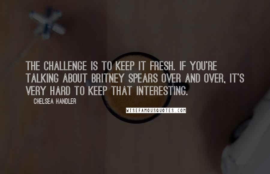 Chelsea Handler Quotes: The challenge is to keep it fresh. If you're talking about Britney Spears over and over, it's very hard to keep that interesting.