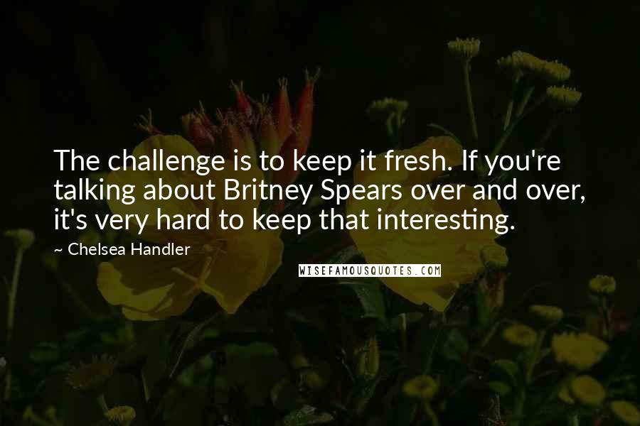 Chelsea Handler Quotes: The challenge is to keep it fresh. If you're talking about Britney Spears over and over, it's very hard to keep that interesting.