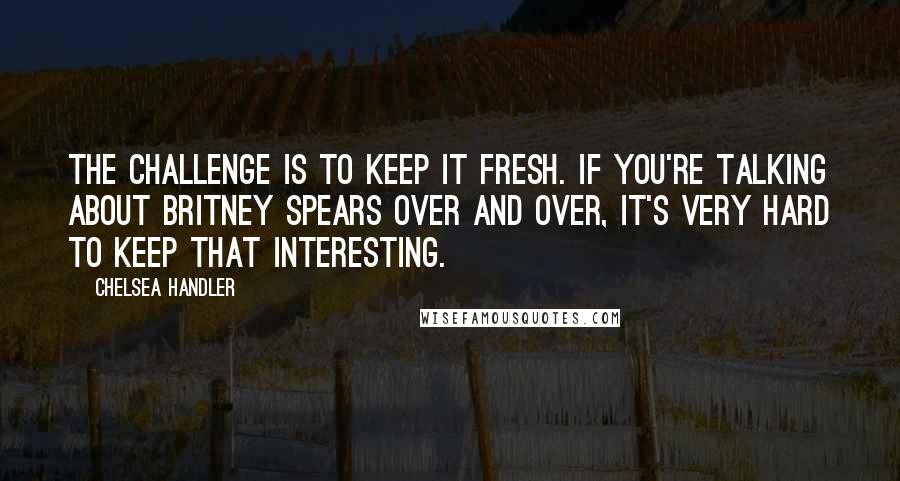 Chelsea Handler Quotes: The challenge is to keep it fresh. If you're talking about Britney Spears over and over, it's very hard to keep that interesting.