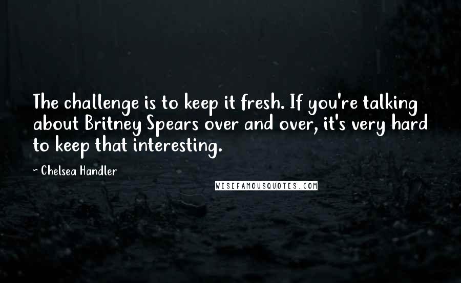 Chelsea Handler Quotes: The challenge is to keep it fresh. If you're talking about Britney Spears over and over, it's very hard to keep that interesting.