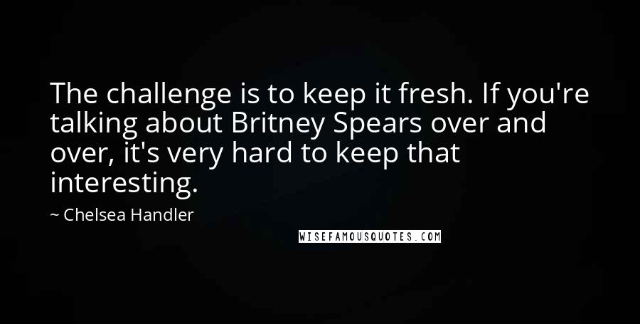 Chelsea Handler Quotes: The challenge is to keep it fresh. If you're talking about Britney Spears over and over, it's very hard to keep that interesting.