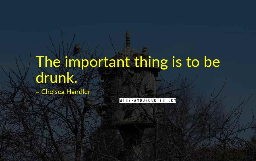 Chelsea Handler Quotes: The important thing is to be drunk.