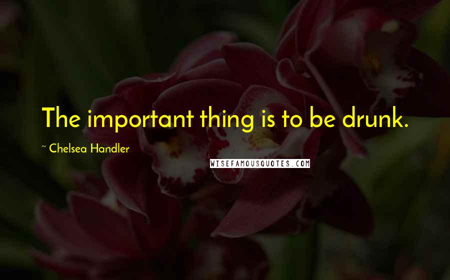 Chelsea Handler Quotes: The important thing is to be drunk.