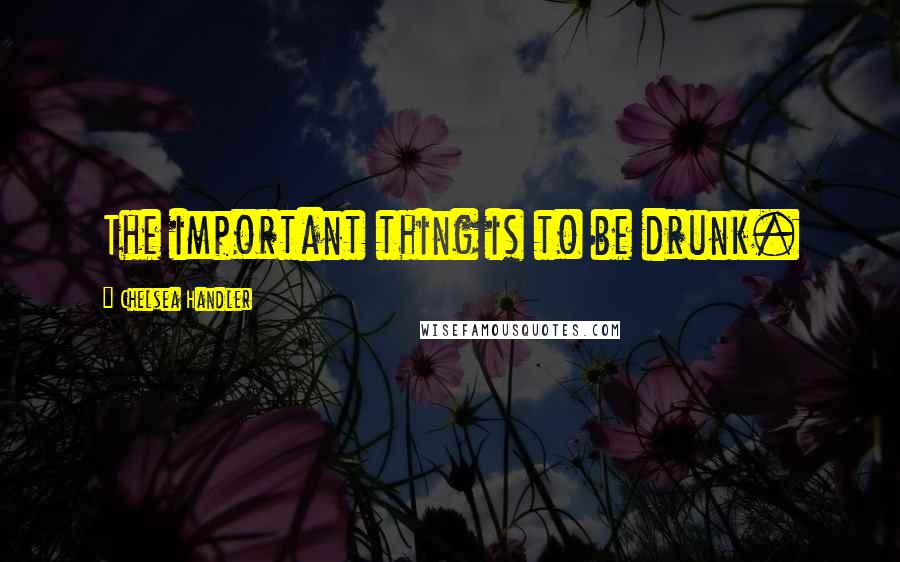 Chelsea Handler Quotes: The important thing is to be drunk.