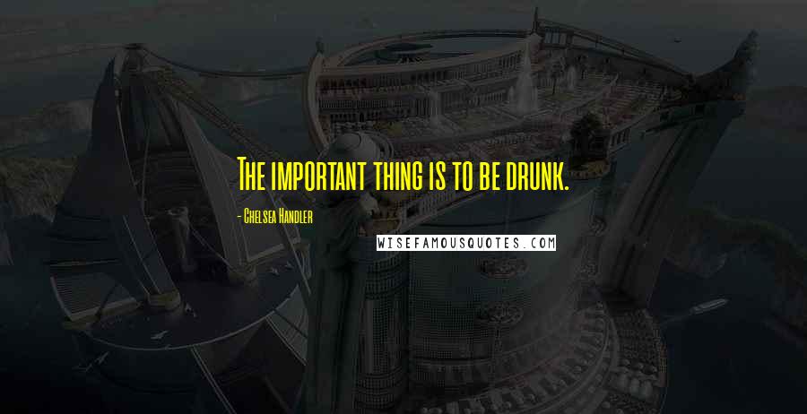 Chelsea Handler Quotes: The important thing is to be drunk.
