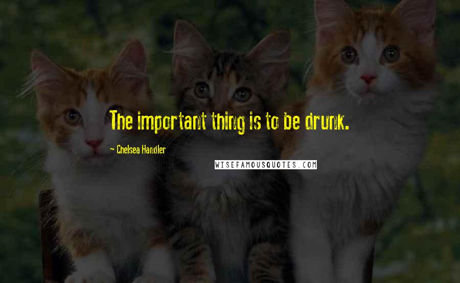 Chelsea Handler Quotes: The important thing is to be drunk.