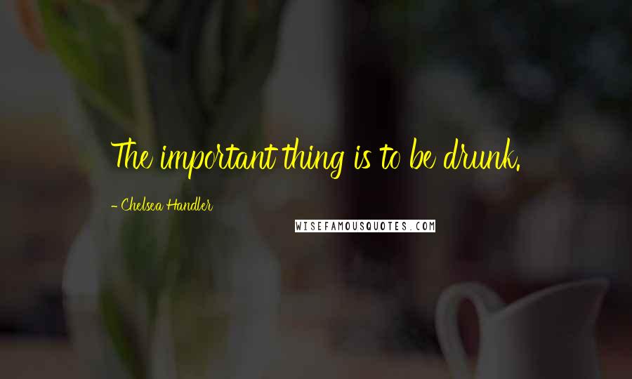 Chelsea Handler Quotes: The important thing is to be drunk.