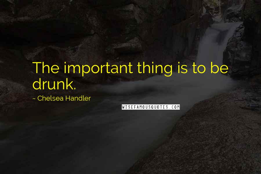 Chelsea Handler Quotes: The important thing is to be drunk.