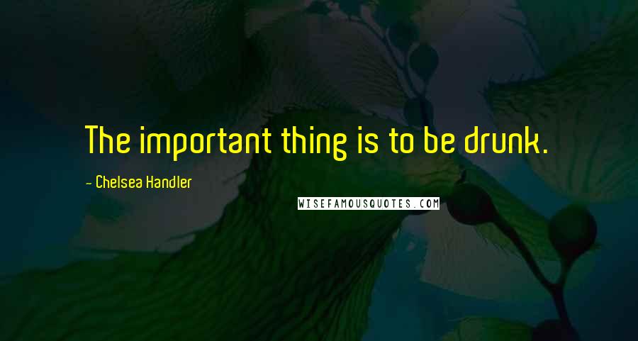 Chelsea Handler Quotes: The important thing is to be drunk.