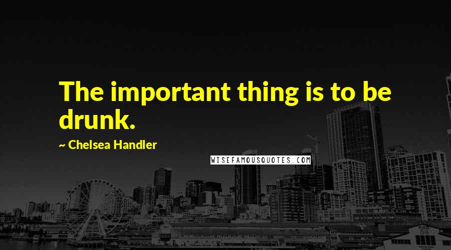 Chelsea Handler Quotes: The important thing is to be drunk.