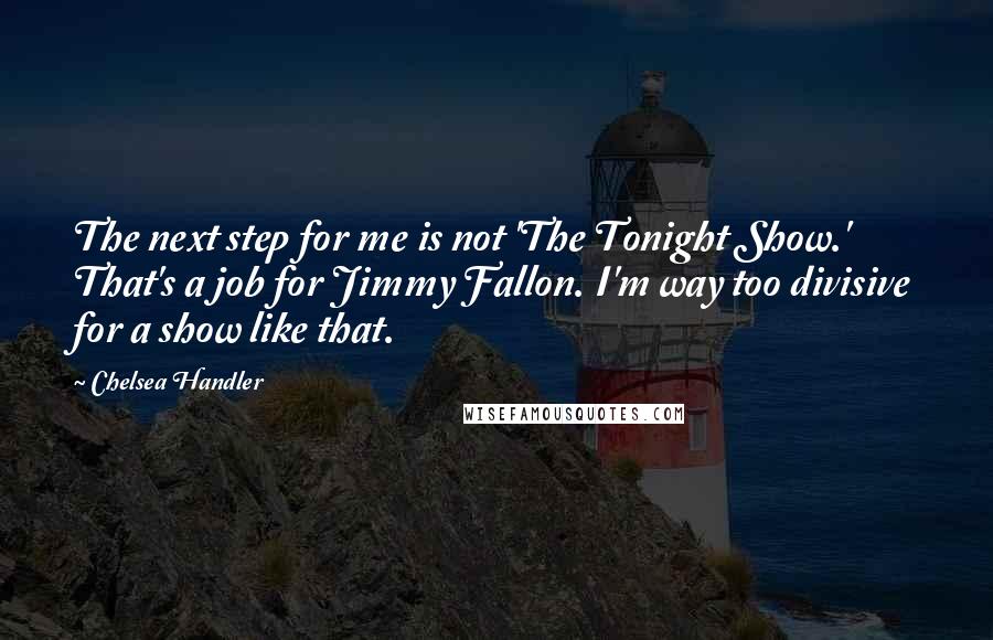 Chelsea Handler Quotes: The next step for me is not 'The Tonight Show.' That's a job for Jimmy Fallon. I'm way too divisive for a show like that.