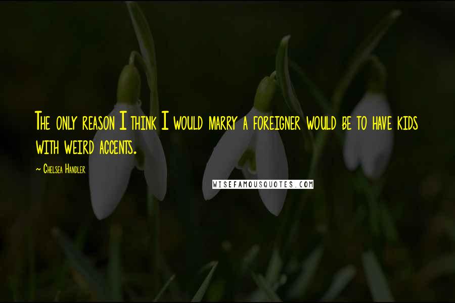 Chelsea Handler Quotes: The only reason I think I would marry a foreigner would be to have kids with weird accents.