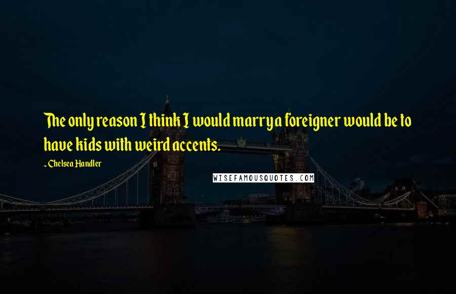 Chelsea Handler Quotes: The only reason I think I would marry a foreigner would be to have kids with weird accents.