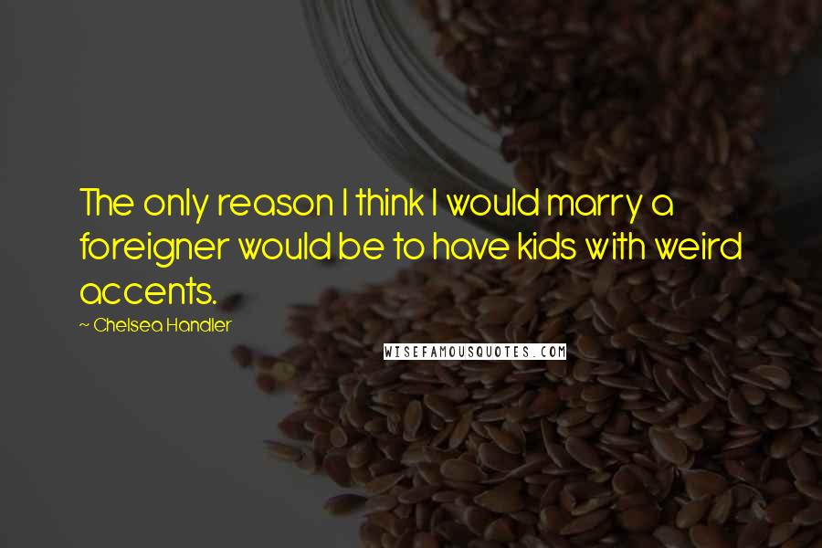 Chelsea Handler Quotes: The only reason I think I would marry a foreigner would be to have kids with weird accents.