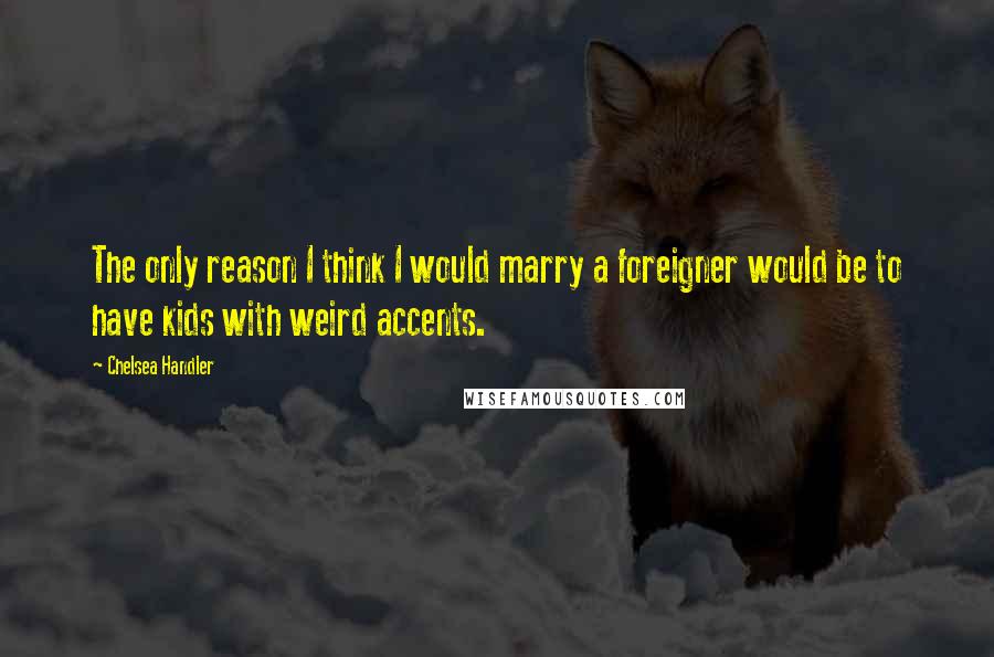 Chelsea Handler Quotes: The only reason I think I would marry a foreigner would be to have kids with weird accents.