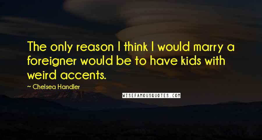 Chelsea Handler Quotes: The only reason I think I would marry a foreigner would be to have kids with weird accents.